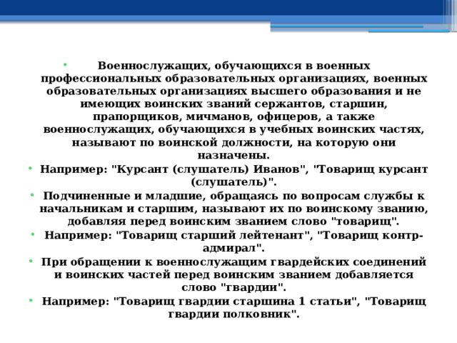 Военнослужащих, обучающихся в военных профессиональных образовательных организациях, военных образовательных организациях высшего образования и не имеющих воинских званий сержантов, старшин, прапорщиков, мичманов, офицеров, а также военнослужащих, обучающихся в учебных воинских частях, называют по воинской должности, на которую они назначены. Например: 