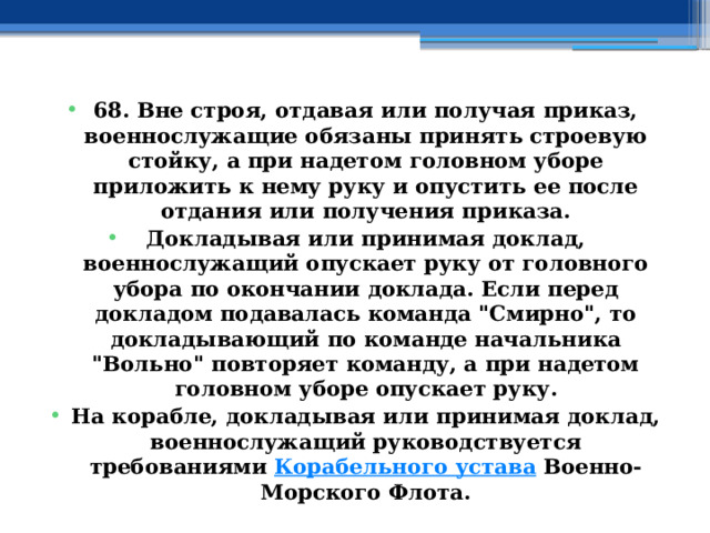 68. Вне строя, отдавая или получая приказ, военнослужащие обязаны принять строевую стойку, а при надетом головном уборе приложить к нему руку и опустить ее после отдания или получения приказа. Докладывая или принимая доклад, военнослужащий опускает руку от головного убора по окончании доклада. Если перед докладом подавалась команда 
