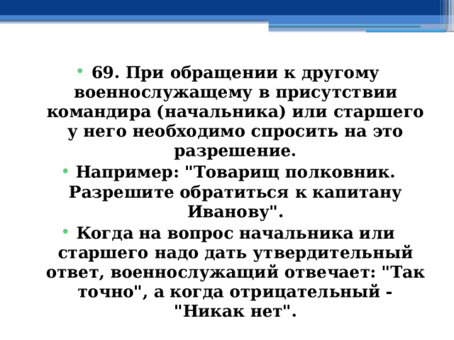 69. При обращении к другому военнослужащему в присутствии командира (начальника) или старшего у него необходимо спросить на это разрешение. Например: 