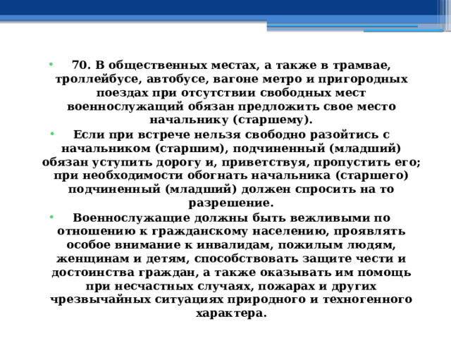 70. В общественных местах, а также в трамвае, троллейбусе, автобусе, вагоне метро и пригородных поездах при отсутствии свободных мест военнослужащий обязан предложить свое место начальнику (старшему). Если при встрече нельзя свободно разойтись с начальником (старшим), подчиненный (младший) обязан уступить дорогу и, приветствуя, пропустить его; при необходимости обогнать начальника (старшего) подчиненный (младший) должен спросить на то разрешение. Военнослужащие должны быть вежливыми по отношению к гражданскому населению, проявлять особое внимание к инвалидам, пожилым людям, женщинам и детям, способствовать защите чести и достоинства граждан, а также оказывать им помощь при несчастных случаях, пожарах и других чрезвычайных ситуациях природного и техногенного характера. 