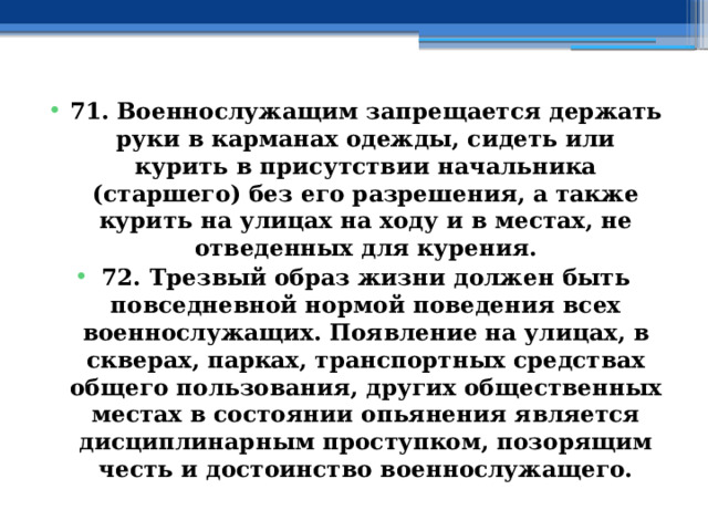 71. Военнослужащим запрещается держать руки в карманах одежды, сидеть или курить в присутствии начальника (старшего) без его разрешения, а также курить на улицах на ходу и в местах, не отведенных для курения. 72. Трезвый образ жизни должен быть повседневной нормой поведения всех военнослужащих. Появление на улицах, в скверах, парках, транспортных средствах общего пользования, других общественных местах в состоянии опьянения является дисциплинарным проступком, позорящим честь и достоинство военнослужащего. 