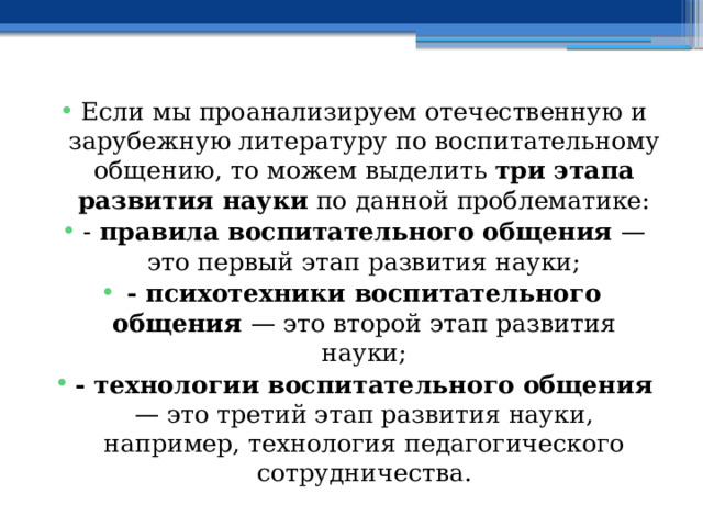 Если мы проанализируем отечественную и зарубежную литературу по воспитательному общению, то можем выделить три этапа развития науки по данной проблематике: - правила воспитательного общения — это первый этап развития науки; - психотехники воспитательного общения — это второй этап развития науки; - технологии воспитательного общения — это третий этап развития науки, например, технология педагогического сотрудничества. 
