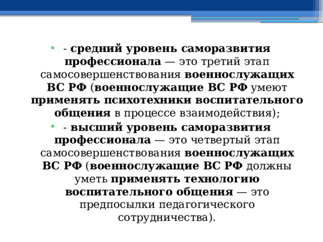 - средний уровень саморазвития профессионала — это третий этап самосовершенствования военнослужащих ВС РФ ( военнослужащие ВС РФ умеют применять психотехники воспитательного общения в процессе взаимодействия); - высший уровень саморазвития профессионала — это четвертый этап самосовершенствования военнослужащих ВС РФ ( военнослужащие ВС РФ должны уметь применять технологию воспитательного общения — это предпосылки педагогического сотрудничества). 