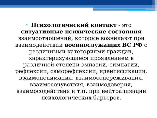 Психологический контакт - это ситуативные психические состояния взаимоотношений, которые возникают при взаимодействии военнослужащих ВС РФ с различными категориями граждан, характеризующиеся проявлением в различной степени эмпатии, симпатии, рефлексии, саморефлексии, идентификации, взаимопонимания, взаимосопереживания, взаимосочувствия, взаимодоверия, взаимосодействия и т.п. при нейтрализации психологических барьеров. 