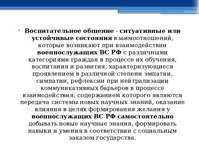 Воспитательное общение - ситуативные или устойчивые состояния взаимоотношений, которые возникают при взаимодействии военнослужащих ВС РФ с различными категориями граждан в процессе их обучения, воспитания и развития, характеризующиеся проявлением в различной степени эмпатии, симпатии, рефлексии при нейтрализации коммуникативных барьеров в процессе взаимодействия, содержанием которого являются передача системы новых научных знаний, оказание влияния в целях формирования желания у военнослужащих ВС РФ  самостоятельно добывать новые научные знания, формировать навыки и умения в соответствии с социальным заказом государства. 