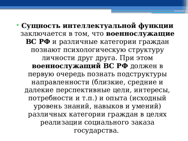 Сущность интеллектуальной функции заключается в том, что военнослужащие ВС РФ и различные категории граждан познают психологическую структуру личности друг друга. При этом военнослужащий ВС РФ должен в первую очередь познать подструктуры направленности (близкие, средние и далекие перспективные цели, интересы, потребности и т.п.) и опыта (исходный уровень знаний, навыков и умений) различных категории граждан в целях реализации социального заказа государства. 