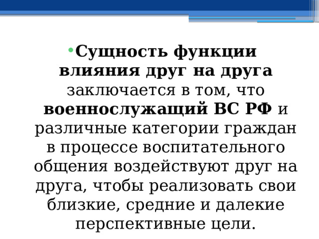 Сущность функции влияния друг на друга заключается в том, что военнослужащий ВС РФ и различные категории граждан в процессе воспитательного общения воздействуют друг на друга, чтобы реализовать свои близкие, средние и далекие перспективные цели. 