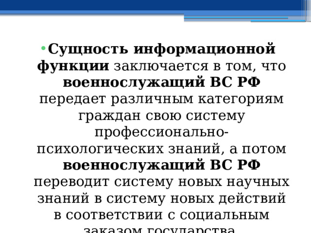 Сущность информационной функции заключается в том, что военнослужащий ВС РФ передает различным категориям граждан свою систему профессионально-психологических знаний, а потом военнослужащий ВС РФ переводит систему новых научных знаний в систему новых действий в соответствии с социальным заказом государства. 
