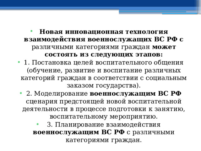 Новая инновационная технология взаимодействия военнослужащих ВС РФ с различными категориями граждан может состоять из следующих этапов: 1. Постановка целей  воспитательного общения (обучение, развитие и воспитание различных категорий граждан в соответствии с социальным заказом государства). 2. Моделирование военнослужащим ВС РФ сценария предстоящей новой воспитательной деятельности в процессе подготовки к занятию, воспитательному мероприятию. 3. Планирование взаимодействия военнослужащим ВС РФ с различными категориями граждан. 