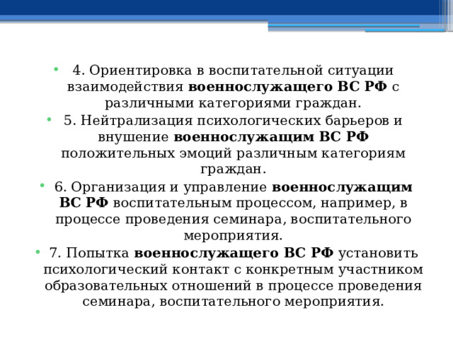 4. Ориентировка в воспитательной ситуации взаимодействия военнослужащего ВС РФ с различными категориями граждан. 5. Нейтрализация психологических барьеров и внушение военнослужащим ВС РФ положительных эмоций различным категориям граждан. 6. Организация и управление военнослужащим ВС РФ воспитательным процессом, например, в процессе проведения семинара, воспитательного мероприятия. 7. Попытка военнослужащего ВС РФ установить психологический контакт с конкретным участником образовательных отношений в процессе проведения семинара, воспитательного мероприятия. 