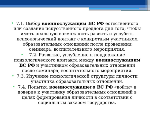 7.1. Выбор военнослужащим ВС РФ естественного или создание искусственного предлога для того, чтобы иметь реальную возможность развить и углубить психологический контакт с конкретным участником образовательных отношений после проведения семинара, воспитательного мероприятия. 7.2. Развитие, углубление и поддержание психологического контакта между военнослужащим ВС РФ и участником образовательных отношений после семинара, воспитательного мероприятия. 7.3. Изучение психологической структуры личности участника образовательных отношений. 7.4. Попытка военнослужащего ВС РФ «войти» в доверие к участнику образовательных отношений в целях формирования личности в соответствии с социальным заказом государства. 
