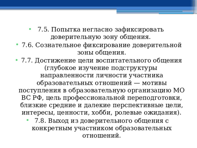 7.5. Попытка негласно зафиксировать доверительную зону общения. 7.6. Сознательное фиксирование доверительной зоны общения. 7.7. Достижение цели воспитательного общения (глубокое изучение подструктуры направленности личности участника образовательных отношений — мотивы поступления в образовательную организацию МО ВС РФ, цель профессиональной переподготовки, близкие средние и далекие перспективные цели, интересы, ценности, хобби, ролевые ожидания). 7.8. Выход из доверительного общения с конкретным участником образовательных отношений. 