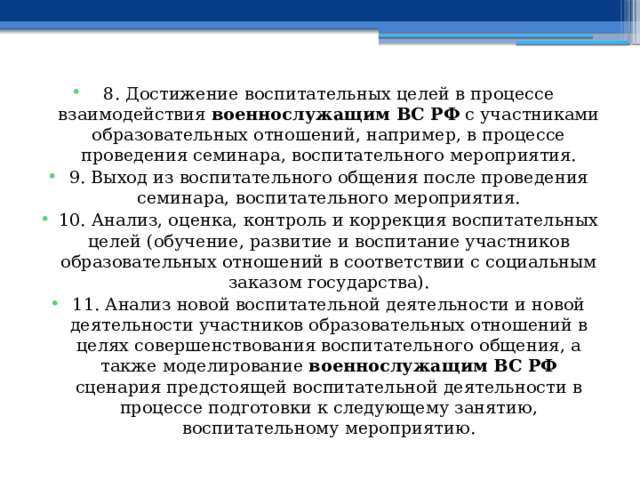 8. Достижение воспитательных целей в процессе взаимодействия военнослужащим ВС РФ с участниками образовательных отношений, например, в процессе проведения семинара, воспитательного мероприятия. 9. Выход из воспитательного общения после проведения семинара, воспитательного мероприятия. 10. Анализ, оценка, контроль и коррекция воспитательных целей (обучение, развитие и воспитание участников образовательных отношений в соответствии с социальным заказом государства). 11. Анализ новой воспитательной деятельности и новой деятельности участников образовательных отношений в целях совершенствования воспитательного общения, а также моделирование военнослужащим ВС РФ сценария предстоящей воспитательной деятельности в процессе подготовки к следующему занятию, воспитательному мероприятию. 