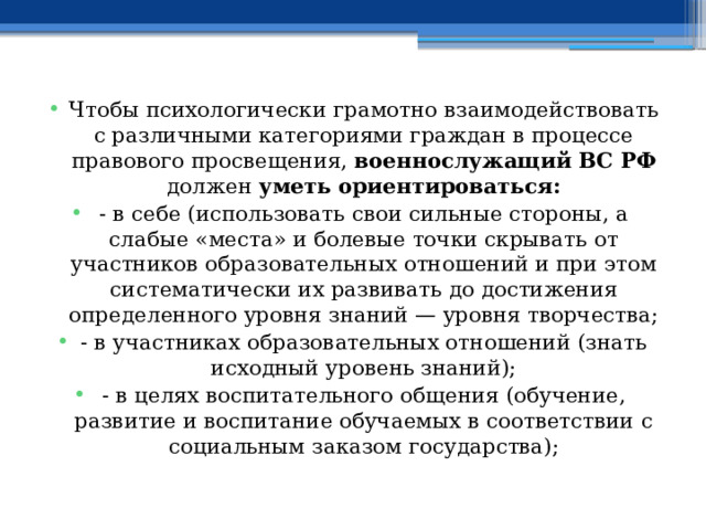 Чтобы психологически грамотно взаимодействовать с различными категориями граждан в процессе правового просвещения, военнослужащий ВС РФ должен уметь ориентироваться: - в себе (использовать свои сильные стороны, а слабые «места» и болевые точки скрывать от участников образовательных отношений и при этом систематически их развивать до достижения определенного уровня знаний — уровня творчества; - в участниках образовательных отношений (знать исходный уровень знаний); - в целях воспитательного общения (обучение, развитие и воспитание обучаемых в соответствии с социальным заказом государства); 