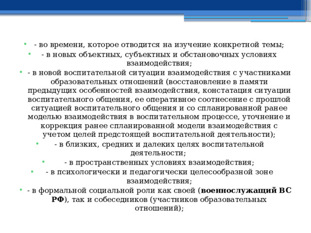 - во времени, которое отводится на изучение конкретной темы; - в новых объектных, субъектных и обстановочных условиях взаимодействия; - в новой воспитательной ситуации взаимодействия с участниками образовательных отношений (восстановление в памяти предыдущих особенностей взаимодействия, констатация ситуации воспитательного общения, ее оперативное соотнесение с прошлой ситуацией воспитательного общения и со спланированной ранее моделью взаимодействия в воспитательном процессе, уточнение и коррекция ранее спланированной модели взаимодействия с учетом целей предстоящей воспитательной деятельности); - в близких, средних и далеких целях воспитательной деятельности; - в пространственных условиях взаимодействия; - в психологически и педагогически целесообразной зоне взаимодействия; - в формальной социальной роли как своей ( военнослужащий ВС РФ ), так и собеседников (участников образовательных отношений); 