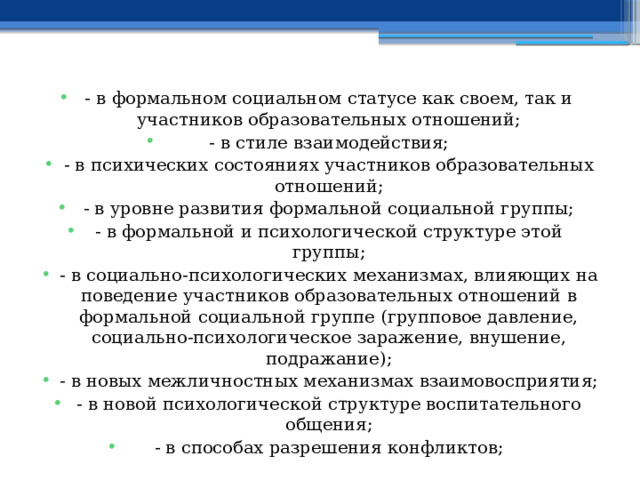 - в формальном социальном статусе как своем, так и участников образовательных отношений; - в стиле взаимодействия; - в психических состояниях участников образовательных отношений; - в уровне развития формальной социальной группы; - в формальной и психологической структуре этой группы; - в социально-психологических механизмах, влияющих на поведение участников образовательных отношений в формальной социальной группе (групповое давление, социально-психологическое заражение, внушение, подражание); - в новых межличностных механизмах взаимовосприятия; - в новой психологической структуре воспитательного общения; - в способах разрешения конфликтов; 