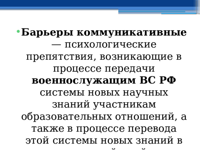 Барьеры коммуникативные — психологические препятствия, возникающие в процессе передачи военнослужащим ВС РФ системы новых научных знаний участникам образовательных отношений, а также в процессе перевода этой системы новых знаний в систему действий в воспитательном процессе. 