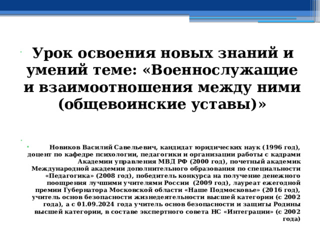  Урок освоения новых знаний и умений теме: «Военнослужащие и взаимоотношения между ними (общевоинские уставы)»   Новиков Василий Савельевич, кандидат юридических наук (1996 год), доцент по кафедре психологии, педагогики и организации работы с кадрами Академии управления МВД РФ (2000 год), почетный академик Международной академии дополнительного образования по специальности «Педагогика» (2008 год), победитель конкурса на получение денежного поощрения лучшими учителями России (2009 год), лауреат ежегодной премии Губернатора Московской области «Наше Подмосковье» (2016 год), учитель основ безопасности жизнедеятельности высшей категории (с 2002 года), а с 01.09.2024 года учитель основ безопасности и защиты Родины высшей категории, в составе экспертного совета НС «Интеграции» (с 2002 года) 