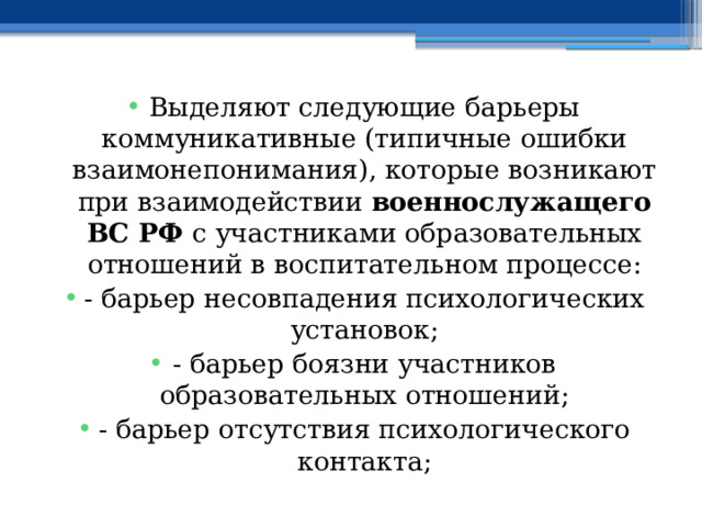 Выделяют следующие барьеры коммуникативные (типичные ошибки взаимонепонимания), которые возникают при взаимодействии военнослужащего ВС РФ с участниками образовательных отношений в воспитательном процессе: - барьер несовпадения психологических установок; - барьер боязни участников образовательных отношений; - барьер отсутствия психологического контакта; 