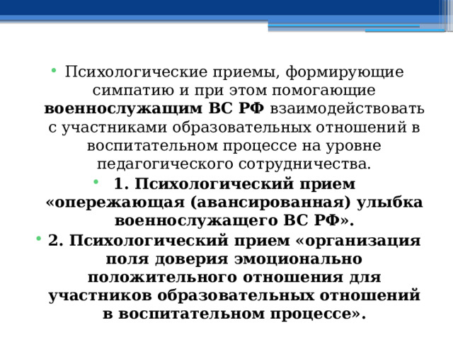 Психологические приемы, формирующие симпатию и при этом помогающие военнослужащим ВС РФ взаимодействовать с участниками образовательных отношений в воспитательном процессе на уровне педагогического сотрудничества. 1. Психологический прием «опережающая (авансированная) улыбка военнослужащего ВС РФ». 2. Психологический прием «организация поля доверия эмоционально положительного отношения для участников образовательных отношений в воспитательном процессе». 