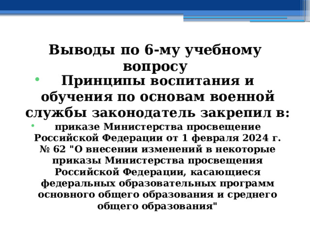 Выводы по  6-му учебному вопросу Принципы воспитания и обучения по основам военной службы законодатель закрепил в: приказе Министерства просвещение Российской Федерации от 1 февраля 2024 г. № 62 