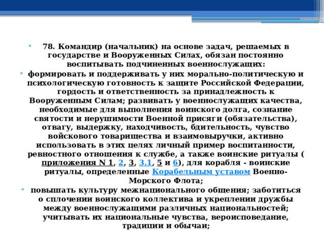 78. Командир (начальник) на основе задач, решаемых в государстве и Вооруженных Силах, обязан постоянно воспитывать подчиненных военнослужащих: формировать и поддерживать у них морально-политическую и психологическую готовность к защите Российской Федерации, гордость и ответственность за принадлежность к Вооруженным Силам; развивать у военнослужащих качества, необходимые для выполнения воинского долга, сознание святости и нерушимости Военной присяги (обязательства), отвагу, выдержку, находчивость, бдительность, чувство войскового товарищества и взаимовыручки, активно использовать в этих целях личный пример воспитанности, ревностного отношения к службе, а также воинские ритуалы ( приложения N 1 ,  2 ,  3 ,  3.1 ,  5  и  6 ), для корабля - воинские ритуалы, определенные  Корабельным уставом  Военно-Морского Флота; повышать культуру межнационального общения; заботиться о сплочении воинского коллектива и укреплении дружбы между военнослужащими различных национальностей; учитывать их национальные чувства, вероисповедание, традиции и обычаи; 