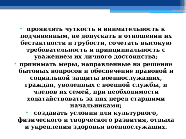 проявлять чуткость и внимательность к подчиненным, не допускать в отношении их бестактности и грубости, сочетать высокую требовательность и принципиальность с уважением их личного достоинства; принимать меры, направленные на решение бытовых вопросов и обеспечение правовой и социальной защиты военнослужащих, граждан, уволенных с военной службы, и членов их семей, при необходимости ходатайствовать за них перед старшими начальниками; создавать условия для культурного, физического и творческого развития, отдыха и укрепления здоровья военнослужащих. 