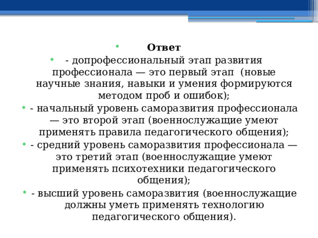 Ответ - допрофессиональный этап развития профессионала — это первый этап (новые научные знания, навыки и умения формируются методом проб и ошибок); - начальный уровень саморазвития профессионала — это второй этап (военнослужащие умеют применять правила педагогического общения); - средний уровень саморазвития профессионала — это третий этап (военнослужащие умеют применять психотехники педагогического общения); - высший уровень саморазвития (военнослужащие должны уметь применять технологию педагогического общения). 