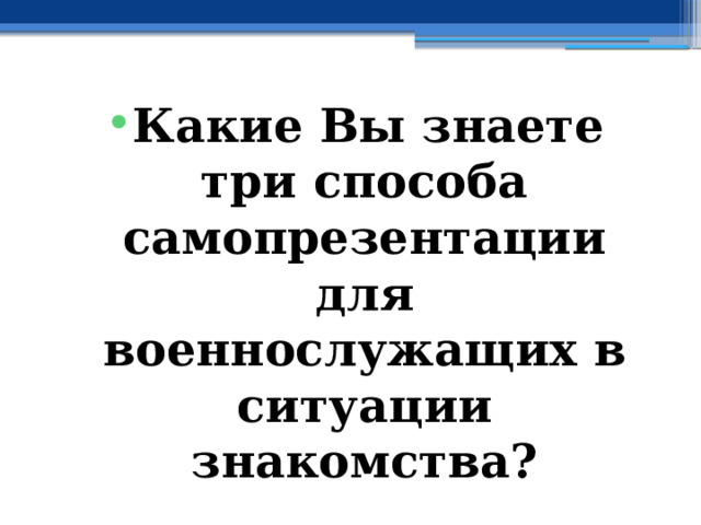Какие Вы знаете три способа самопрезентации для военнослужащих в ситуации знакомства? 