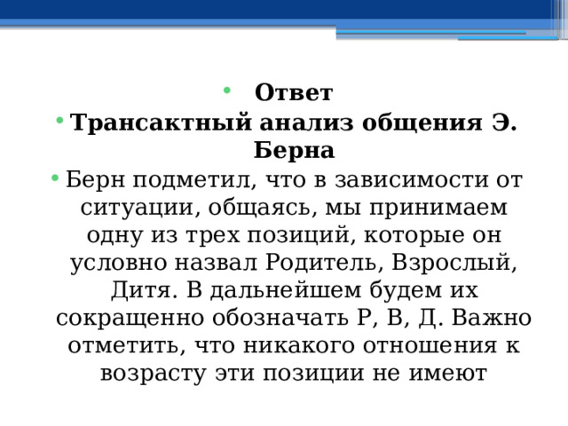 Ответ Трансактный анализ общения Э. Берна Берн подметил, что в зависимости от ситуации, общаясь, мы принимаем одну из трех позиций, которые он условно назвал Родитель, Взрослый, Дитя. В дальнейшем будем их сокращенно обозначать Р, В, Д. Важно отметить, что никакого отношения к возрасту эти позиции не имеют 