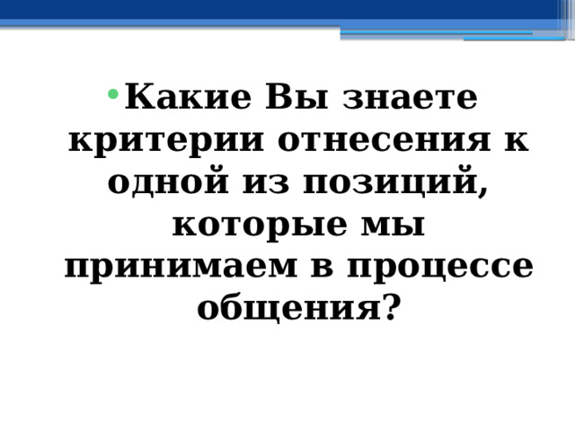 Какие Вы знаете критерии отнесения к одной из позиций, которые мы принимаем в процессе общения? 