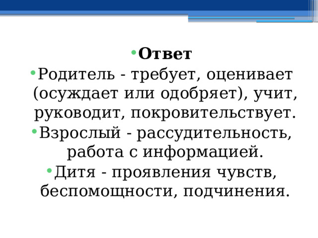 Ответ Родитель - требует, оценивает (осуждает или одобряет), учит, руководит, покровительствует. Взрослый - рассудительность, работа с информацией. Дитя - проявления чувств, беспомощности, подчинения. 