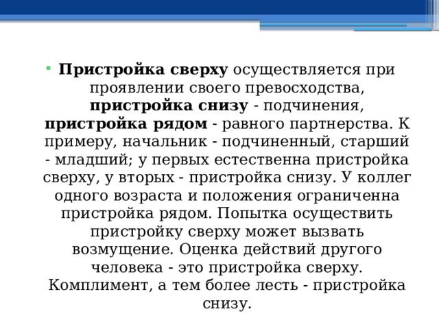 Пристройка сверху осуществляется при проявлении своего превосходства, пристройка снизу - подчинения, пристройка рядом - равного партнерства. К примеру, начальник - подчиненный, старший - младший; у первых естественна пристройка сверху, у вторых - пристройка снизу. У коллег одного возраста и положения ограниченна пристройка рядом. Попытка осуществить пристройку сверху может вызвать возмущение. Оценка действий другого человека - это пристройка сверху. Комплимент, а тем более лесть - пристройка снизу. 