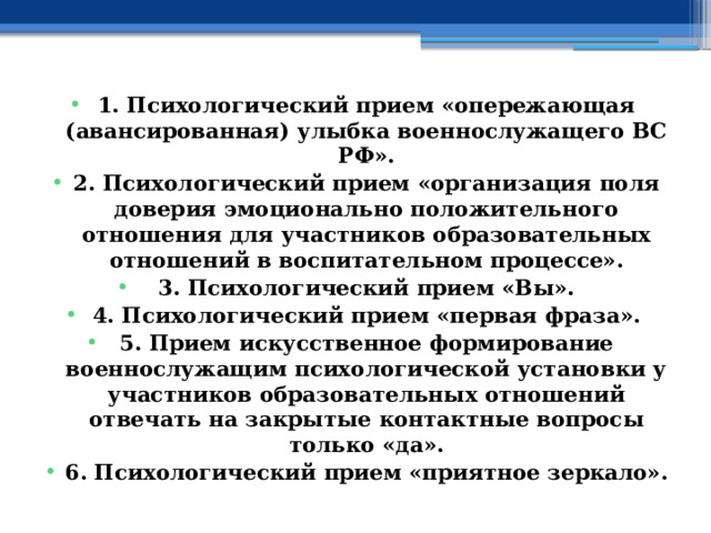 1. Психологический прием «опережающая (авансированная) улыбка военнослужащего ВС РФ». 2. Психологический прием «организация поля доверия эмоционально положительного отношения для участников образовательных отношений в воспитательном процессе». 3. Психологический прием «Вы». 4. Психологический прием «первая фраза». 5. Прием искусственное формирование военнослужащим психологической установки у участников образовательных отношений отвечать на закрытые контактные вопросы только «да». 6. Психологический прием «приятное зеркало». 