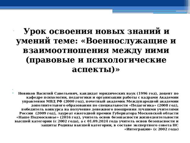  Урок освоения новых знаний и умений теме: «Военнослужащие и взаимоотношения между ними (правовые и психологические аспекты)»   Новиков Василий Савельевич, кандидат юридических наук (1996 год), доцент по кафедре психологии, педагогики и организации работы с кадрами Академии управления МВД РФ (2000 год), почетный академик Международной академии дополнительного образования по специальности «Педагогика» (2008 год), победитель конкурса на получение денежного поощрения лучшими учителями России (2009 год), лауреат ежегодной премии Губернатора Московской области «Наше Подмосковье» (2016 год), учитель основ безопасности жизнедеятельности высшей категории (с 2002 года), а с 01.09.2024 года учитель основ безопасности и защиты Родины высшей категории, в составе экспертного совета НС «Интеграции» (с 2002 года) 