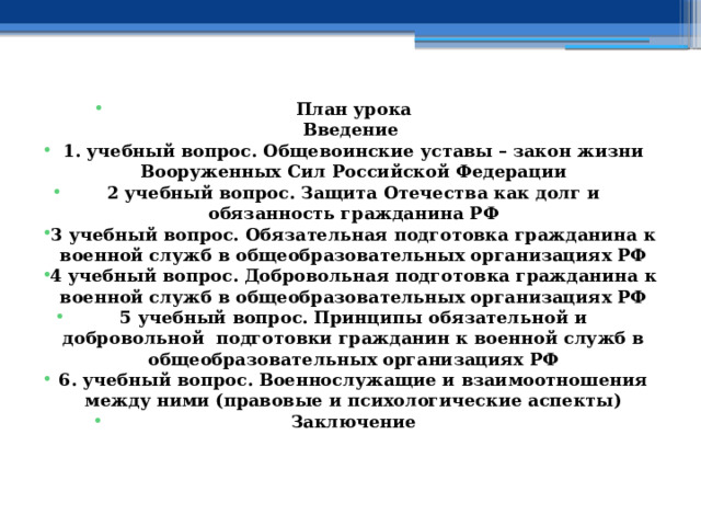    План урока  Введение 1. учебный вопрос. Общевоинские уставы – закон жизни Вооруженных Сил Российской Федерации 2 учебный вопрос. Защита Отечества как долг и обязанность гражданина РФ 3 учебный вопрос. Обязательная подготовка гражданина к военной служб в общеобразовательных организациях РФ 4 учебный вопрос.  Добровольная подготовка гражданина к военной служб в общеобразовательных организациях РФ 5 учебный вопрос.  Принципы обязательной и добровольной подготовки гражданин к военной служб в общеобразовательных организациях РФ 6. учебный вопрос. Военнослужащие и взаимоотношения между ними (правовые и психологические аспекты) Заключение    