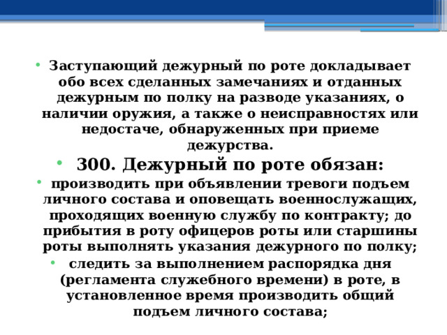 Заступающий дежурный по роте докладывает обо всех сделанных замечаниях и отданных дежурным по полку на разводе указаниях, о наличии оружия, а также о неисправностях или недостаче, обнаруженных при приеме дежурства. 300. Дежурный по роте обязан: производить при объявлении тревоги подъем личного состава и оповещать военнослужащих, проходящих военную службу по контракту; до прибытия в роту офицеров роты или старшины роты выполнять указания дежурного по полку; следить за выполнением распорядка дня (регламента служебного времени) в роте, в установленное время производить общий подъем личного состава; 