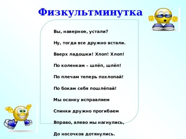 Физкультминутка Вы, наверное, устали? Ну, тогда все дружно встали. Вверх ладошки! Хлоп! Хлоп! По коленкам – шлёп, шлёп! По плечам теперь похлопай! По бокам себя пошлёпай! Мы осанку исправляем Спинки дружно прогибаем Вправо, влево мы нагнулись, До носочков дотянулись. Плечи вверх, назад и вниз. Улыбайся и садись. 