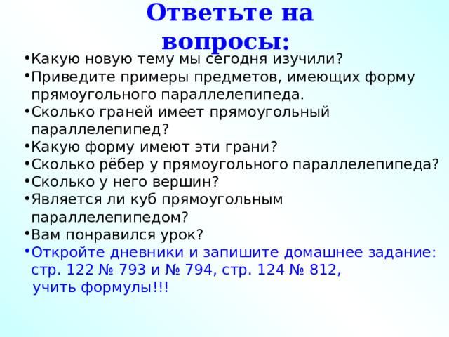 Ответьте на вопросы: Какую новую тему мы сегодня изучили? Приведите примеры предметов, имеющих форму прямоугольного параллелепипеда. Сколько граней имеет прямоугольный параллелепипед? Какую форму имеют эти грани? Сколько рёбер у прямоугольного параллелепипеда? Сколько у него вершин? Является ли куб прямоугольным параллелепипедом? Вам понравился урок? Откройте дневники и запишите домашнее задание: стр. 122 № 793 и № 794, стр. 124 № 812,  учить формулы!!! 