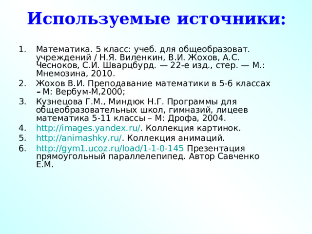 Используемые источники: Математика. 5 класс: учеб. для общеобразоват. учреждений / Н.Я. Виленкин, В.И. Жохов, А.С. Чесноков, С.И. Шварцбурд. — 22-е изд., стер. — М.: Мнемозина, 2010. Жохов В.И. Преподавание математики в 5-6 классах – М: Вербум-М,2000; Кузнецова Г.М., Миндюк Н.Г. Программы для общеобразовательных школ, гимназий, лицеев математика 5-11 классы – М: Дрофа, 2004. http://images.yandex.ru/ . Коллекция картинок. http://animashky.ru/ . Коллекция анимаций. http://gym1.ucoz.ru/load/1-1-0-145 Презентация прямоугольный параллелепипед. Автор Савченко Е.М. 