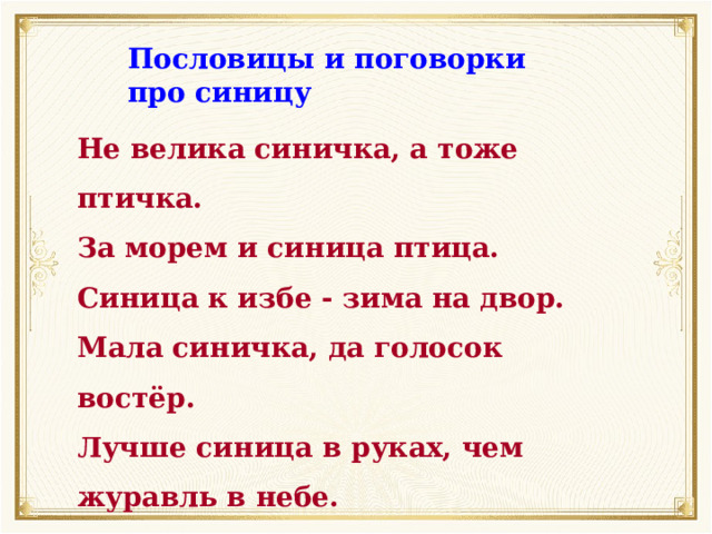 Пословицы и поговорки про синицу Не велика синичка, а тоже птичка. За морем и синица птица. Синица к избе - зима на двор. Мала синичка, да голосок востёр. Лучше синица в руках, чем журавль в небе. Синичка - воробью сестричка. Немного синичка из моря выпьет. 