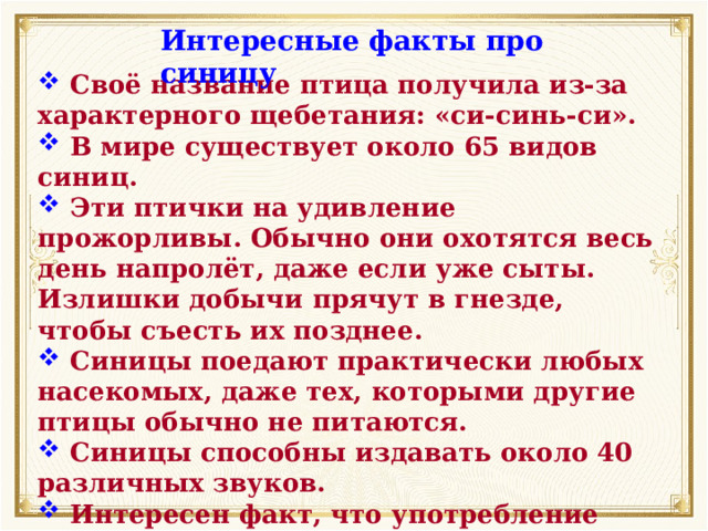 Интересные факты про синицу  Своё название птица получила из-за характерного щебетания: «си-синь-си».  В мире существует около 65 видов синиц.  Эти птички на удивление прожорливы. Обычно они охотятся весь день напролёт, даже если уже сыты. Излишки добычи прячут в гнезде, чтобы съесть их позднее.  Синицы поедают практически любых насекомых, даже тех, которыми другие птицы обычно не питаются.  Синицы способны издавать около 40 различных звуков.  Интересен факт, что употребление чёрного хлеба наносит здоровью птиц большой вред. 