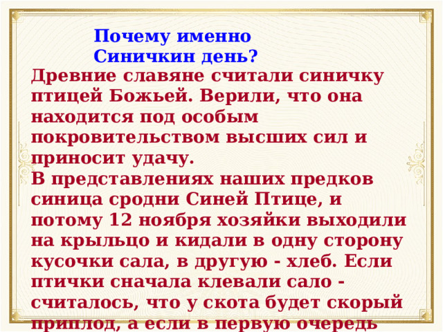 Почему именно Синичкин день? Древние славяне считали синичку птицей Божьей. Верили, что она находится под особым покровительством высших сил и приносит удачу. В представлениях наших предков синица сродни Синей Птице, и потому 12 ноября хозяйки выходили на крыльцо и кидали в одну сторону кусочки сала, в другую - хлеб. Если птички сначала клевали сало - считалось, что у скота будет скорый приплод, а если в первую очередь клевали крошки - то дом будет «полная чаша». 