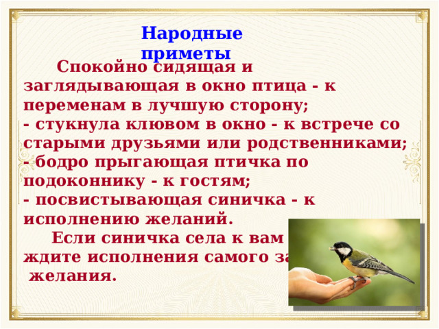 Народные приметы  Спокойно сидящая и заглядывающая в окно птица - к переменам в лучшую сторону; -  стукнула клювом в окно - к встрече со старыми друзьями или родственниками; -  бодро прыгающая птичка по подоконнику - к гостям; -  посвистывающая синичка - к исполнению желаний.  Если синичка села к вам на руку, ждите исполнения самого заветного  желания. 