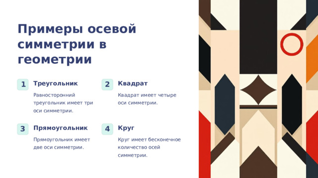  Примеры осевой симметрии в геометрии Треугольник Квадрат 1 2 Квадрат имеет четыре оси симметрии. Равносторонний треугольник имеет три оси симметрии. Прямоугольник Круг 3 4 Прямоугольник имеет две оси симметрии. Круг имеет бесконечное количество осей симметрии. 