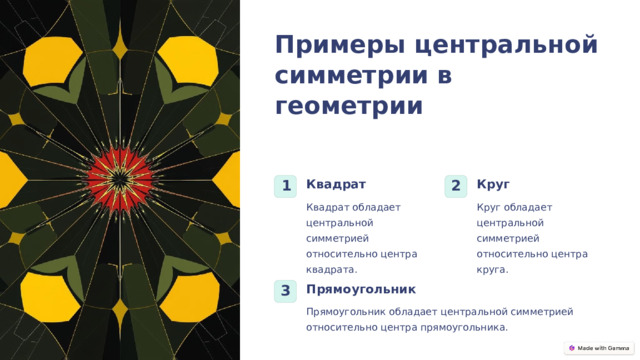  Примеры центральной симметрии в геометрии Квадрат Круг 1 2 Квадрат обладает центральной симметрией относительно центра квадрата. Круг обладает центральной симметрией относительно центра круга. Прямоугольник 3 Прямоугольник обладает центральной симметрией относительно центра прямоугольника. 