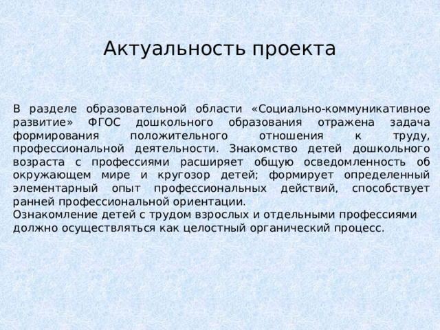 Актуальность проекта В разделе образовательной области «Социально-коммуникативное развитие» ФГОС дошкольного образования отражена задача формирования положительного отношения к труду, профессиональной деятельности. Знакомство детей дошкольного возраста с профессиями расширяет общую осведомленность об окружающем мире и кругозор детей; формирует определенный элементарный опыт профессиональных действий, способствует ранней профессиональной ориентации. Ознакомление детей с трудом взрослых и отдельными профессиями должно осуществляться как целостный органический процесс. 
