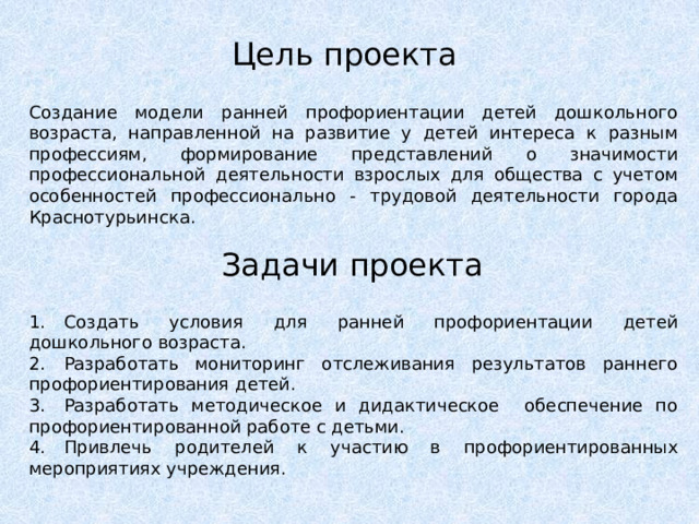 Цель проекта Создание модели ранней профориентации детей дошкольного возраста, направленной на развитие у детей интереса к разным профессиям, формирование представлений о значимости профессиональной деятельности взрослых для общества с учетом особенностей профессионально - трудовой деятельности города Краснотурьинска. Задачи проекта 1.  Создать условия для ранней профориентации детей дошкольного возраста. 2.  Разработать мониторинг отслеживания результатов раннего профориентирования детей. 3.  Разработать методическое и дидактическое обеспечение по профориентированной работе с детьми. 4.  Привлечь родителей к участию в профориентированных мероприятиях учреждения. 