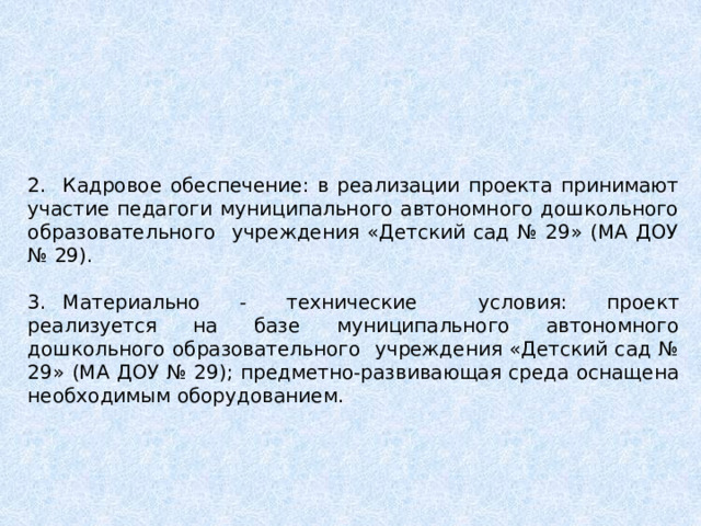2.  Кадровое обеспечение: в реализации проекта принимают участие педагоги муниципального автономного дошкольного образовательного учреждения «Детский сад № 29» (МА ДОУ № 29). 3.  Материально - технические  условия: проект реализуется на базе муниципального автономного дошкольного образовательного учреждения «Детский сад № 29» (МА ДОУ № 29); предметно-развивающая среда оснащена необходимым оборудованием. 