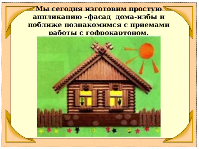   Мы  сегодня  изготовим  простую  аппликацию –фасад дома-избы  и  поближе  познакомимся  с приемами работы с гофрокартоном.   